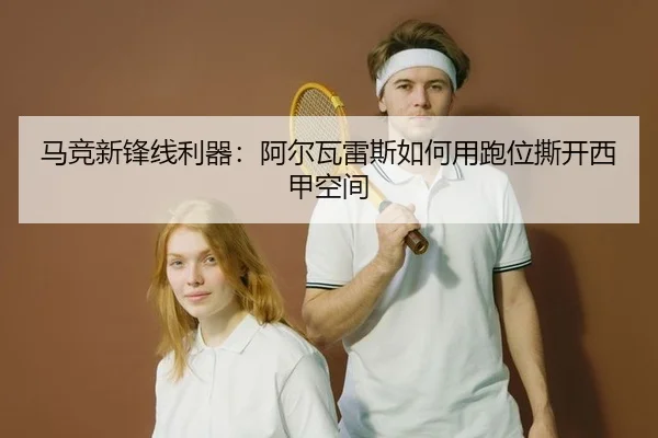 马竞新锋线利器：阿尔瓦雷斯如何用跑位撕开西甲空间
