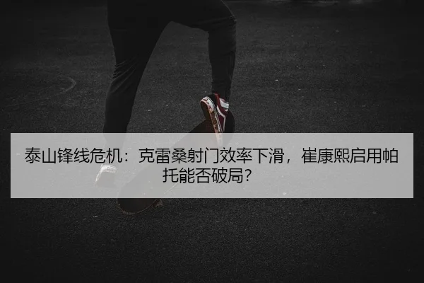 泰山锋线危机：克雷桑射门效率下滑，崔康熙启用帕托能否破局？